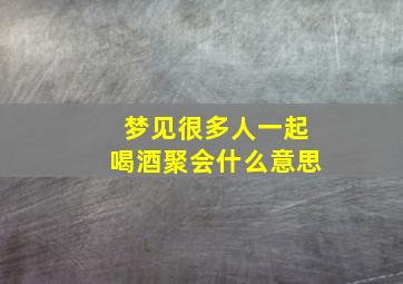 梦见很多人一起喝酒聚会什么意思