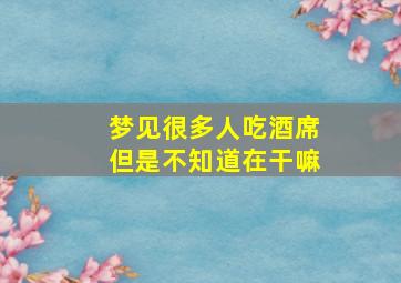 梦见很多人吃酒席但是不知道在干嘛