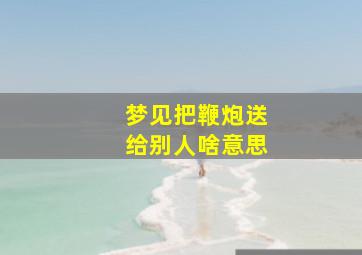 梦见把鞭炮送给别人啥意思