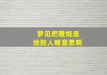 梦见把鞭炮送给别人啥意思啊