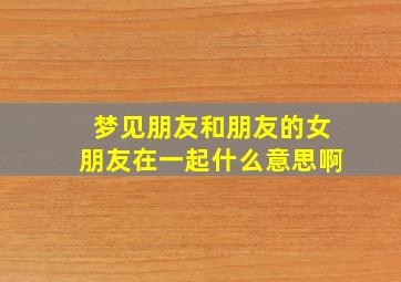 梦见朋友和朋友的女朋友在一起什么意思啊