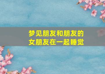 梦见朋友和朋友的女朋友在一起睡觉