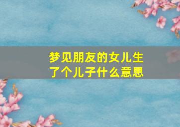 梦见朋友的女儿生了个儿子什么意思