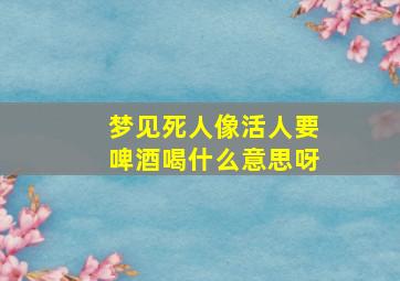 梦见死人像活人要啤酒喝什么意思呀