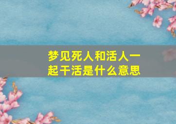 梦见死人和活人一起干活是什么意思