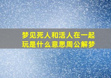 梦见死人和活人在一起玩是什么意思周公解梦