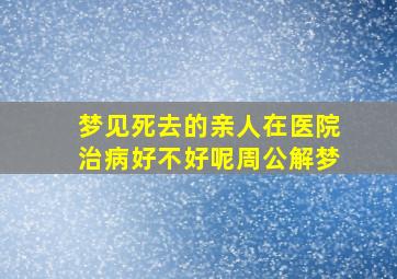 梦见死去的亲人在医院治病好不好呢周公解梦