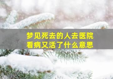 梦见死去的人去医院看病又活了什么意思