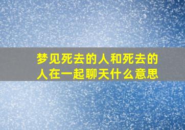 梦见死去的人和死去的人在一起聊天什么意思