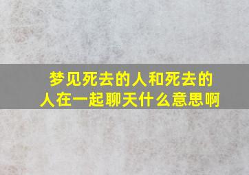 梦见死去的人和死去的人在一起聊天什么意思啊