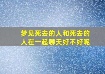 梦见死去的人和死去的人在一起聊天好不好呢