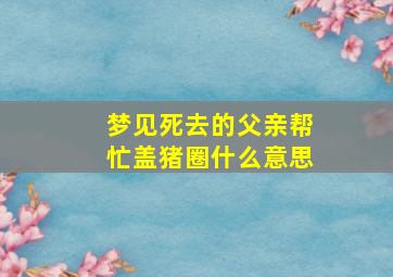 梦见死去的父亲帮忙盖猪圈什么意思