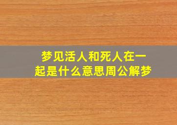 梦见活人和死人在一起是什么意思周公解梦