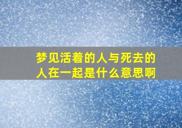 梦见活着的人与死去的人在一起是什么意思啊