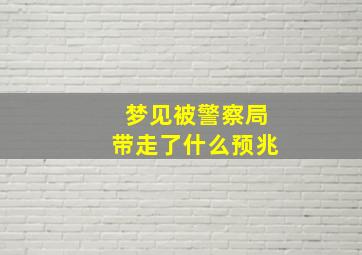 梦见被警察局带走了什么预兆