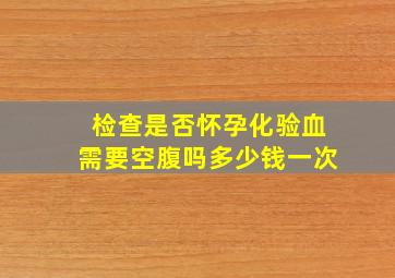 检查是否怀孕化验血需要空腹吗多少钱一次