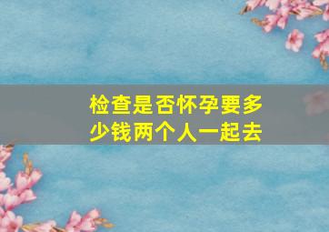 检查是否怀孕要多少钱两个人一起去