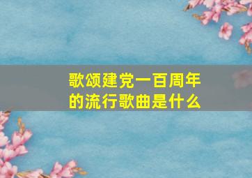 歌颂建党一百周年的流行歌曲是什么