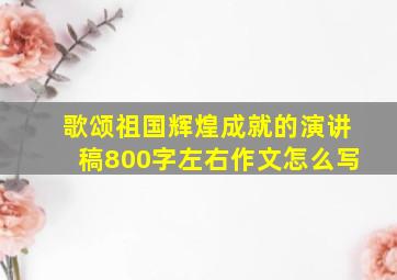 歌颂祖国辉煌成就的演讲稿800字左右作文怎么写