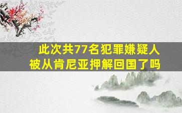 此次共77名犯罪嫌疑人被从肯尼亚押解回国了吗