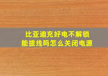 比亚迪充好电不解锁能拔线吗怎么关闭电源