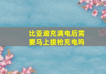 比亚迪充满电后需要马上拔枪充电吗