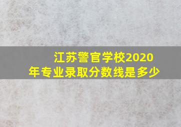 江苏警官学校2020年专业录取分数线是多少