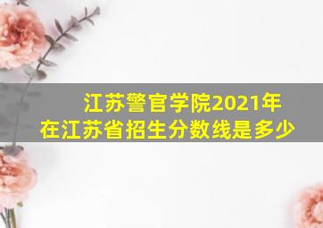 江苏警官学院2021年在江苏省招生分数线是多少