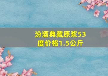 汾酒典藏原浆53度价格1.5公斤