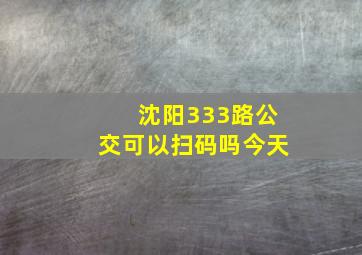 沈阳333路公交可以扫码吗今天