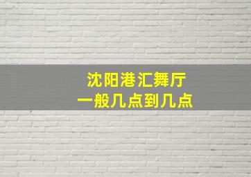 沈阳港汇舞厅一般几点到几点