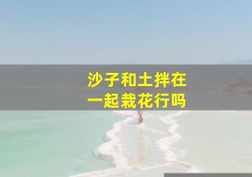 沙子和土拌在一起栽花行吗