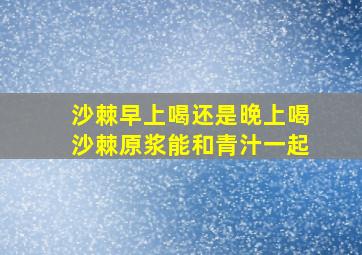 沙棘早上喝还是晚上喝沙棘原浆能和青汁一起