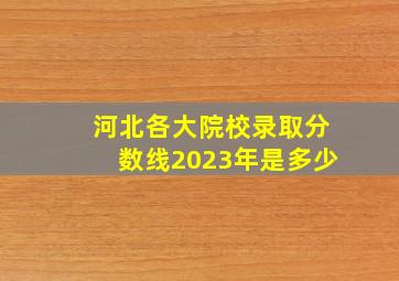 河北各大院校录取分数线2023年是多少