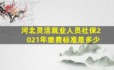 河北灵活就业人员社保2021年缴费标准是多少