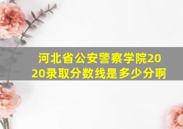 河北省公安警察学院2020录取分数线是多少分啊