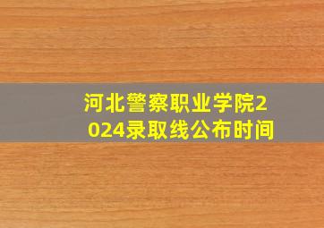 河北警察职业学院2024录取线公布时间