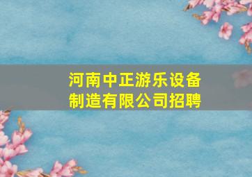 河南中正游乐设备制造有限公司招聘