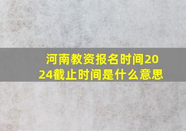 河南教资报名时间2024截止时间是什么意思