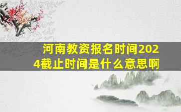 河南教资报名时间2024截止时间是什么意思啊