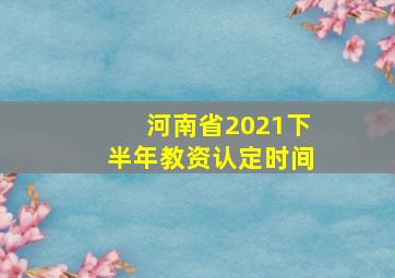 河南省2021下半年教资认定时间