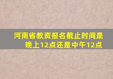 河南省教资报名截止时间是晚上12点还是中午12点