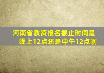 河南省教资报名截止时间是晚上12点还是中午12点啊