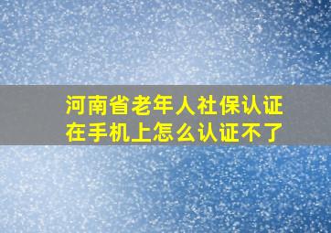 河南省老年人社保认证在手机上怎么认证不了