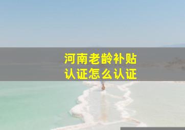 河南老龄补贴认证怎么认证