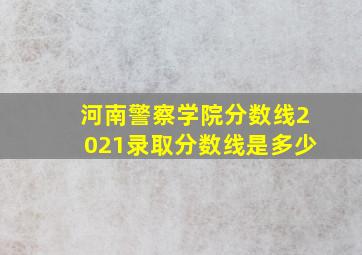 河南警察学院分数线2021录取分数线是多少