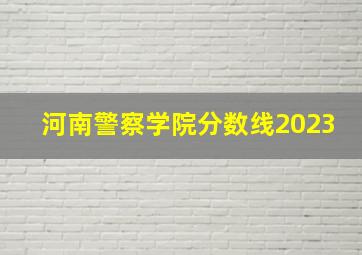 河南警察学院分数线2023