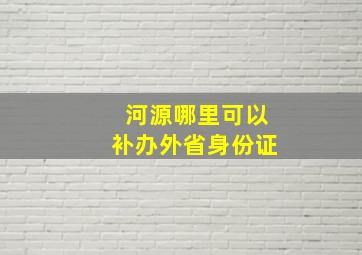 河源哪里可以补办外省身份证