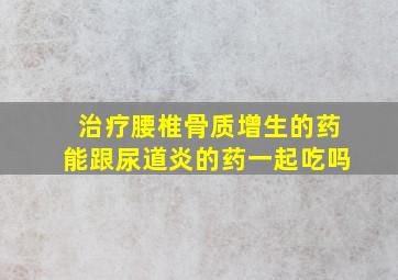 治疗腰椎骨质增生的药能跟尿道炎的药一起吃吗