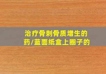 治疗骨刺骨质增生的药/蓝面纸盒上圈子的